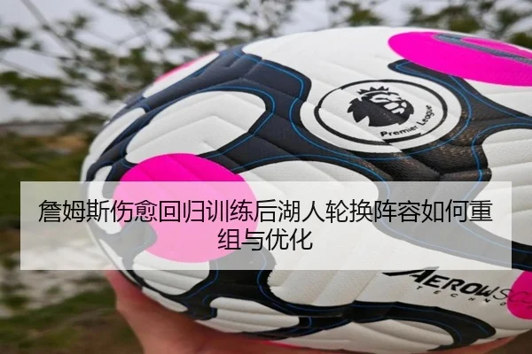 詹姆斯伤愈回归训练后湖人轮换阵容如何重组与优化